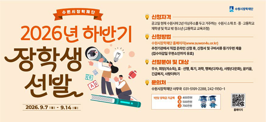 2026. 9. 7. 월 ~ 9. 14. 월  신청자격 공고일 현재 수원시에 2년 이상 주소를 두고 거주하는 수원시 소재 초중고등학교 재학생 및 학교 밖 청소년 고등학교 교육과정  신청방법   수원시 장학재단 홈페이지 www.suwon4u.or.kr  추천기관에서 직접 온라인 신청 후 신청서 및 구비서류 등기우편 제출 접수마감일 우편소인까지 유효  선발분야 및 대상  우수 희망저소득 효선행 특기 과학 행복 다자녀 사랑 다문화 꿈키움 긴급복지 사랑더하기  문의처 수원시장학재단 사무국 031-5191-2288, 242-1150-1  1인당 장학금 지급액 초 400천원 중 500천원 고 700천원
